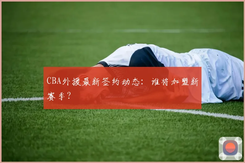 CBA外援最新签约动态：谁将加盟新赛季？