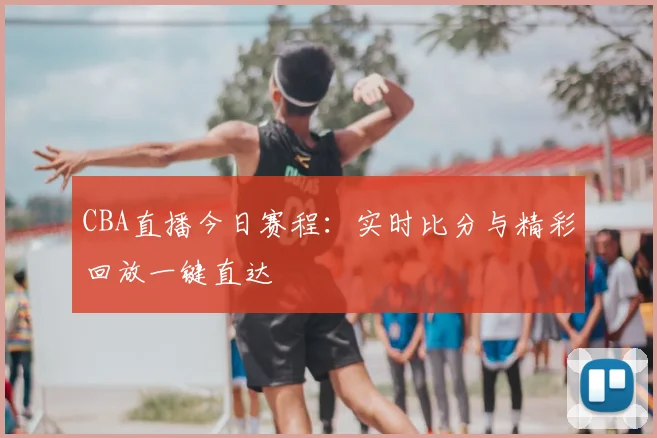 CBA直播今日赛程:实时比分与精彩回放一键直达