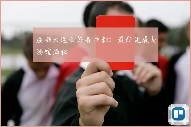 成都大运会筹备冲刺:最新进展与场馆揭秘