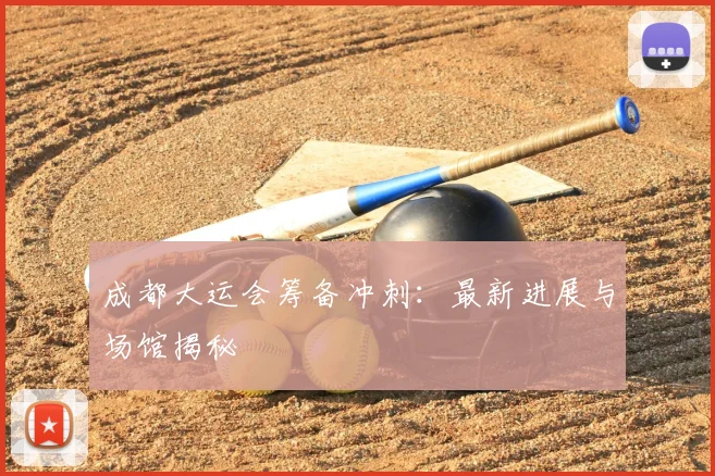 成都大运会筹备冲刺：最新进展与场馆揭秘