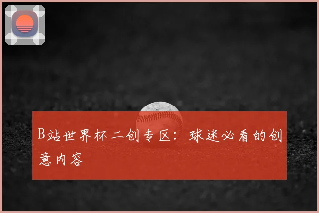 B站世界杯二创专区：球迷必看的创意内容
