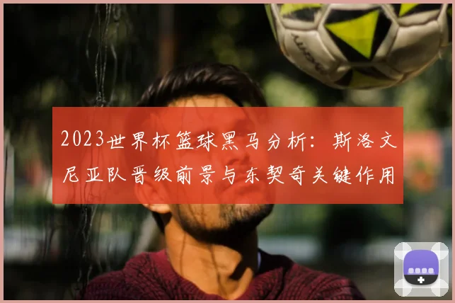 2023世界杯篮球黑马分析:斯洛文尼亚队晋级前景与东契奇关键作用