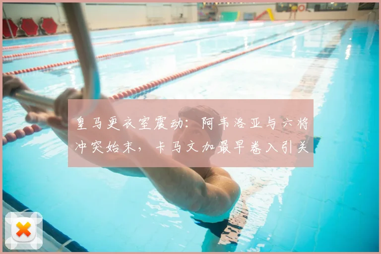 皇马更衣室震动:阿韦洛亚与六将冲突始末,卡马文加最早卷入引关注