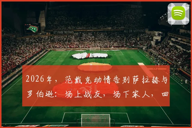 2026年，范戴克动情告别萨拉赫与罗伯逊：场上战友，场下家人，回顾利物浦铁三角的兄弟情与离队影响