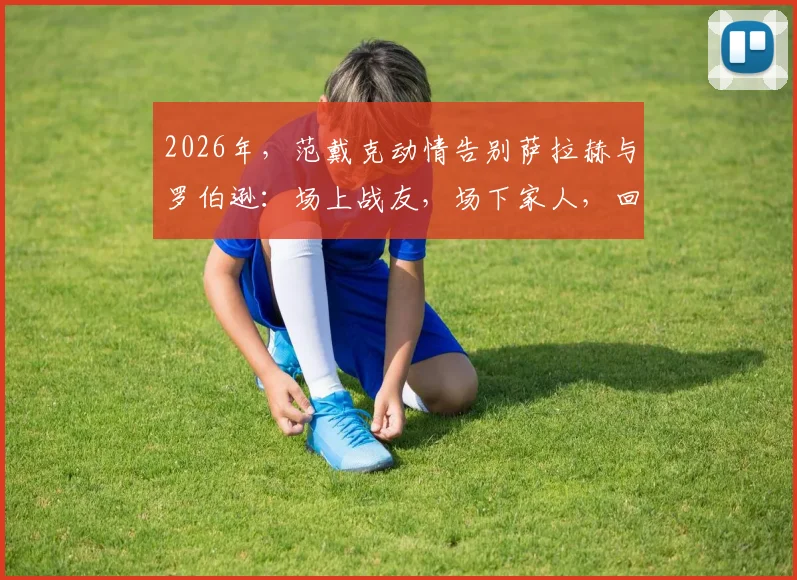 2026年，范戴克动情告别萨拉赫与罗伯逊：场上战友，场下家人，回顾利物浦铁三角的兄弟情与离队影响