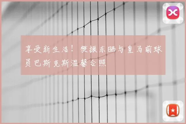 享受新生活！樊振东晒与皇马前球员巴斯克斯温馨合照