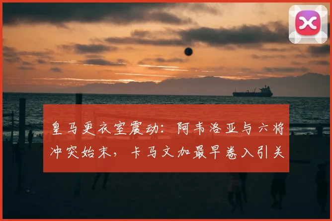 皇马更衣室震动：阿韦洛亚与六将冲突始末，卡马文加最早卷入引关注